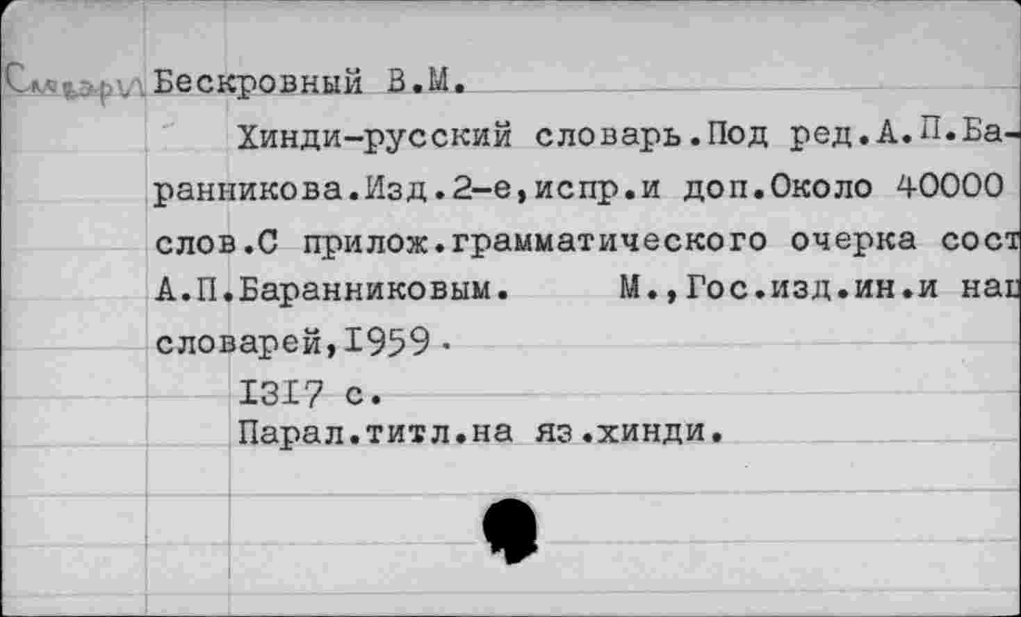 ﻿г . Бескровный В.М.
Хинди-русский словарь.Под ред.А.П.Баранникова. Изд.2-е,испр.и доп.Около 40000 слов.С прилож.грамматического очерка сост А.П.Баранниковым.	М.,Гос.изд.ин.и наг
словарей,1959 • 1317 с.
Парал.титл.на яз.хинди.